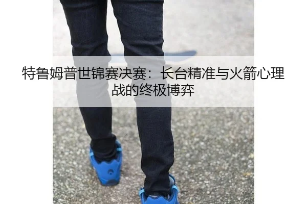 特鲁姆普世锦赛决赛：长台精准与火箭心理战的终极博弈